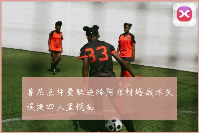 鲁尼点评曼联逆转阿尔特塔战术失误换四人显慌乱