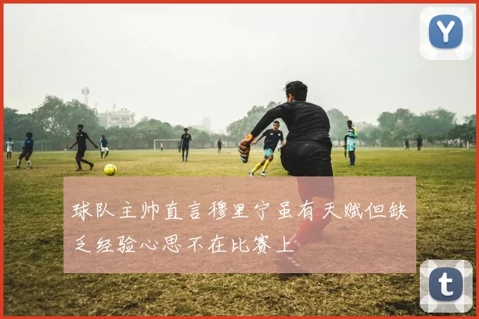 球队主帅直言穆里宁虽有天赋但缺乏经验心思不在比赛上