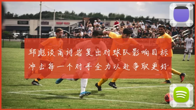 邱彪谈高诗岩复出对球队影响目标冲击每一个对手全力以赴争取更好成绩