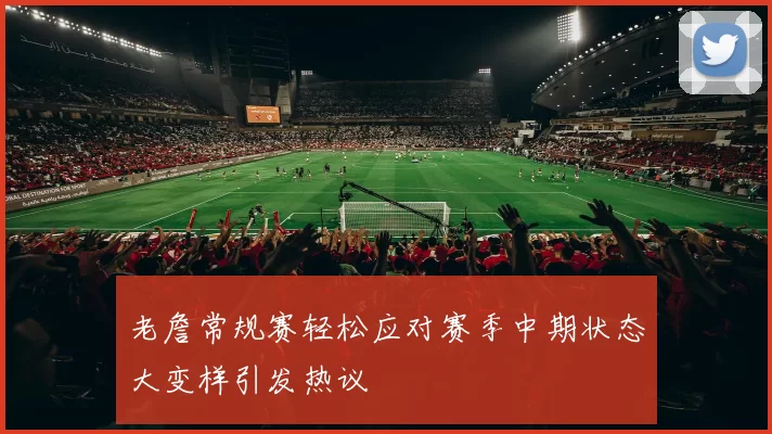 老詹常规赛轻松应对赛季中期状态大变样引发热议