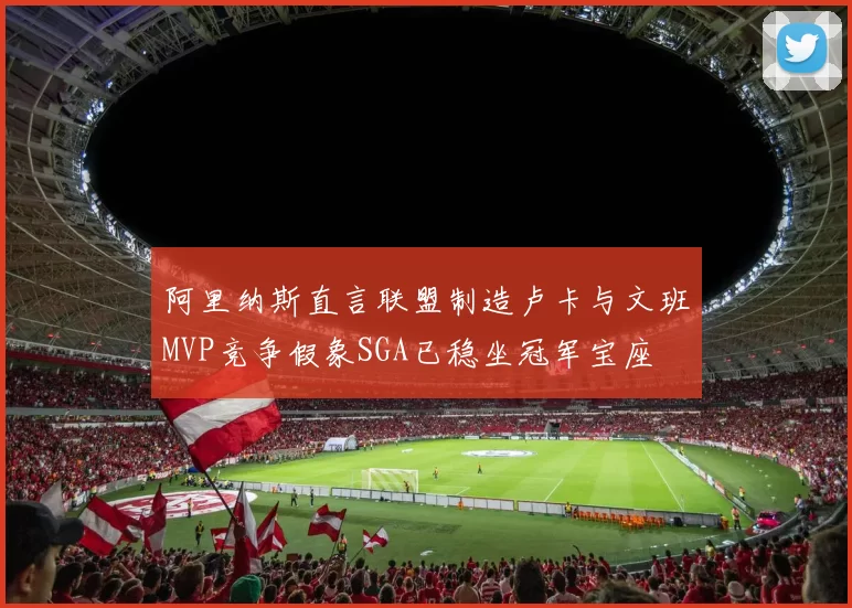 阿里纳斯直言联盟制造卢卡与文班MVP竞争假象SGA已稳坐冠军宝座