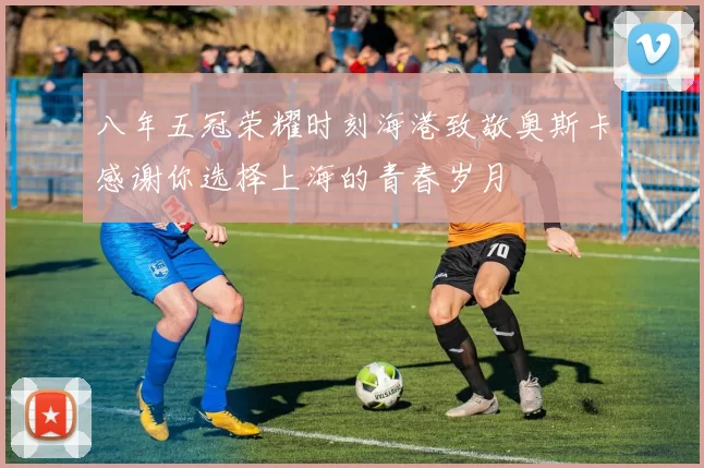 八年五冠荣耀时刻海港致敬奥斯卡感谢你选择上海的青春岁月