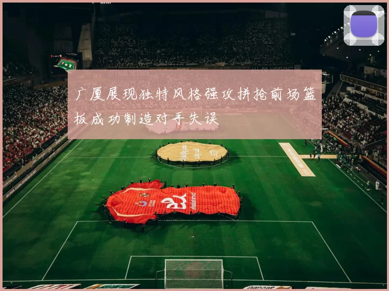 广厦展现独特风格强攻拼抢前场篮板成功制造对手失误