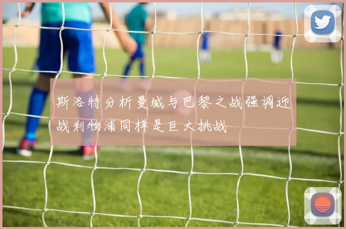 斯洛特分析曼城与巴黎之战强调迎战利物浦同样是巨大挑战