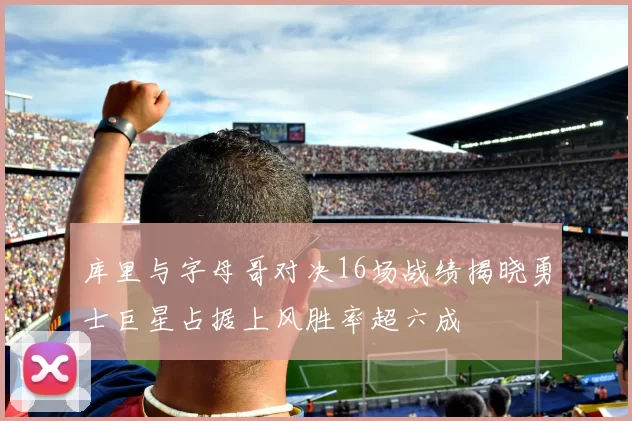 库里与字母哥对决16场战绩揭晓勇士巨星占据上风胜率超六成