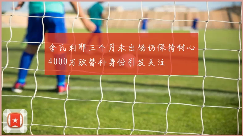 舍瓦利耶三个月未出场仍保持耐心4000万欧替补身份引发关注