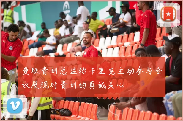 曼联青训总监称卡里克主动参与会议展现对青训的真诚关心