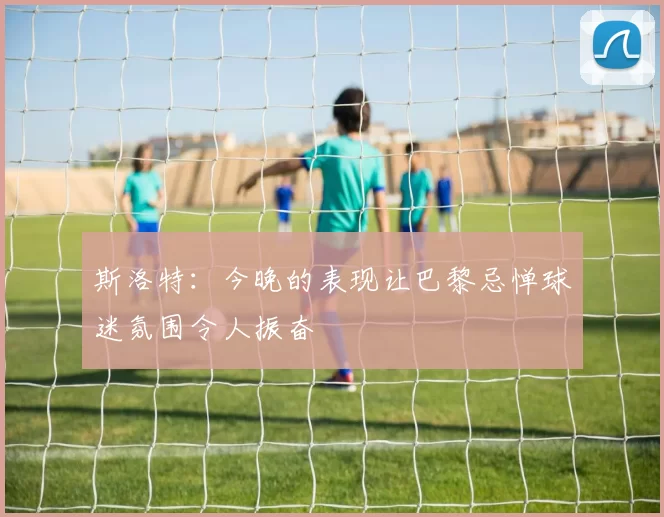 斯洛特：今晚的表现让巴黎忌惮球迷氛围令人振奋