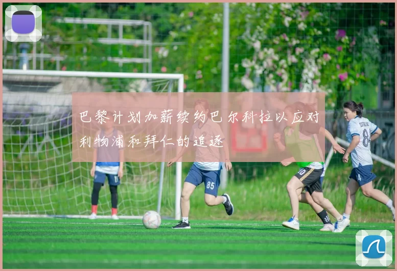 巴黎计划加薪续约巴尔科拉以应对利物浦和拜仁的追逐