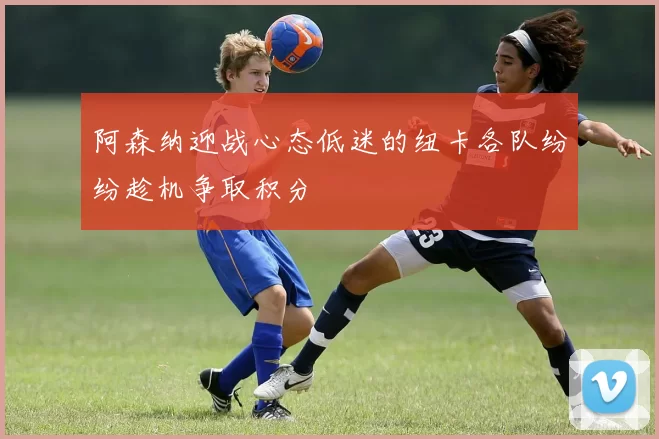 阿森纳迎战心态低迷的纽卡各队纷纷趁机争取积分
