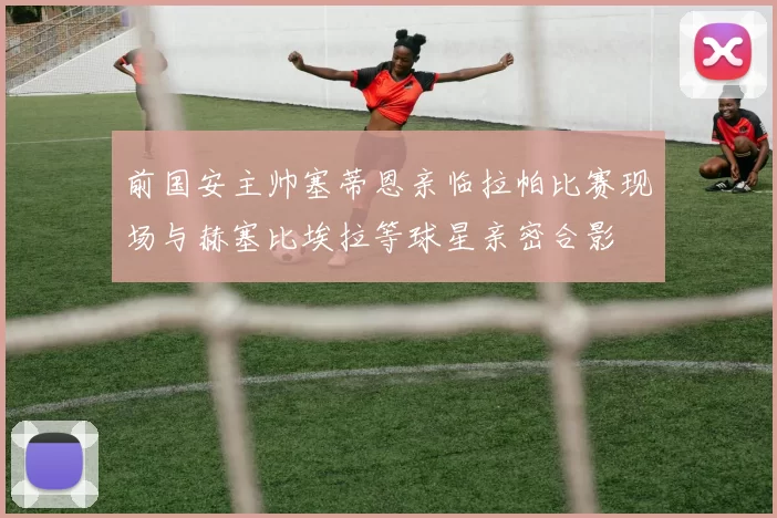 前国安主帅塞蒂恩亲临拉帕比赛现场与赫塞比埃拉等球星亲密合影
